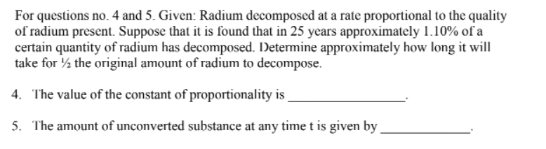 For questions no. 4 and 5. Given: Radium decomposed at a rate proportional to the quality
of radium present. Suppose that it is found that in 25 years approximately 1.10% of a
certain quantity of radium has decomposed. Determine approximately how long it will
take for the original amount of radium to decompose.
4. The value of the constant of proportionality is
5. The amount of unconverted substance at any time t is given by