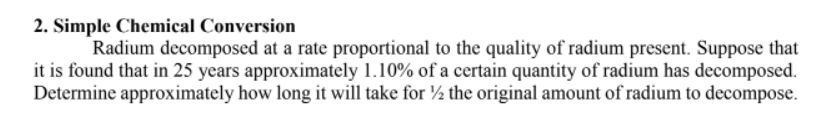 2. Simple Chemical Conversion
Radium decomposed at a rate proportional to the quality of radium present. Suppose that
it is found that in 25 years approximately 1.10% of a certain quantity of radium has decomposed.
Determine approximately how long it will take for ½ the original amount of radium to decompose.