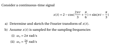 Consider a continuous-time signal
x(t) = 2 - cos(
2nt
+=) + sin(nt -
3
a) Determine and sketch the Fourier transform of x(t).
b) Assume x(t) is sampled for the sampling frequencies
(i) w, = 2n rad/s
(ii) as=D 플 rad/s

