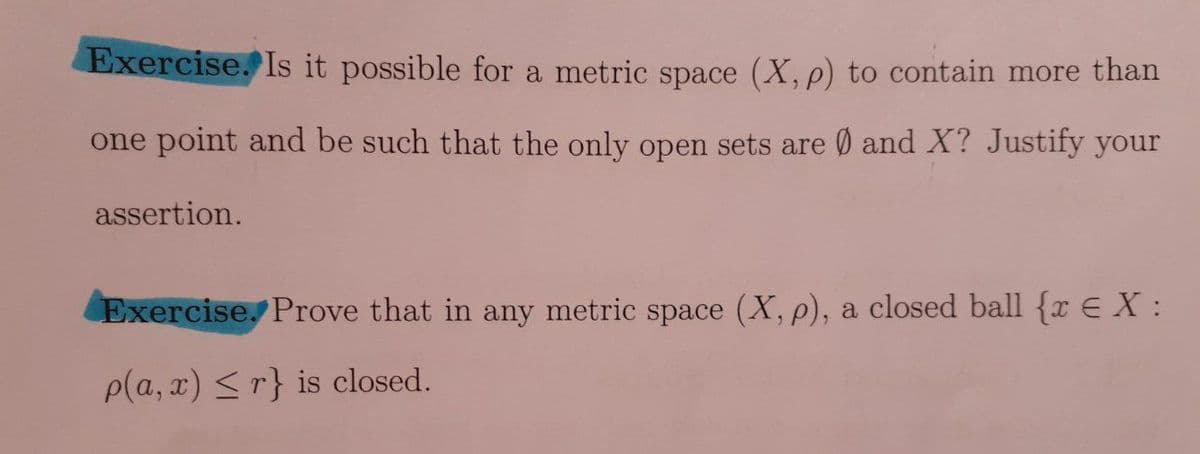 Exercise. Is it possible for a metric space (X, p) to contain more than
one point and be such that the only open sets are Ø and X? Justify your
assertion.
Exercise. Prove that in any metric space (X, p), a closed ball {x E X:
p(a, x) <r} is closed.
