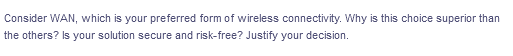 Consider WAN, which is your preferred form of wireless connectivity. Why is this choice superior than
the others? Is your solution secure and risk-free? Justify your decision.
