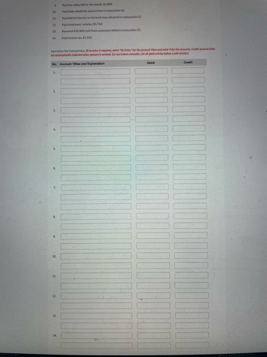 9.
10.
11.
12.
13.
14.
Journalize the transactions. (If no entry is required, select "No Entry" for the account titles and enter O for the amounts. Credit account titles
are automatically Indented when amount is entered. Do not Indent manually. List all debit entries before credit entries)
1.
No. Account Titles and Explanation
2.
3.
4.
5.
6.
7.
8.
9.
10.
11.
12.
Paid the utility bill for the month, $1,800.
Pald Daily Herald the amount due in transaction (6)
13.
Paid $40 of Interest on the bank loan obtained in transaction (2).
Paid employees' salaries, $5,760.
Received $10,800 cash from customers billed in transaction (7).
Paid income tax, $1.350.
14.
Debit
Credit