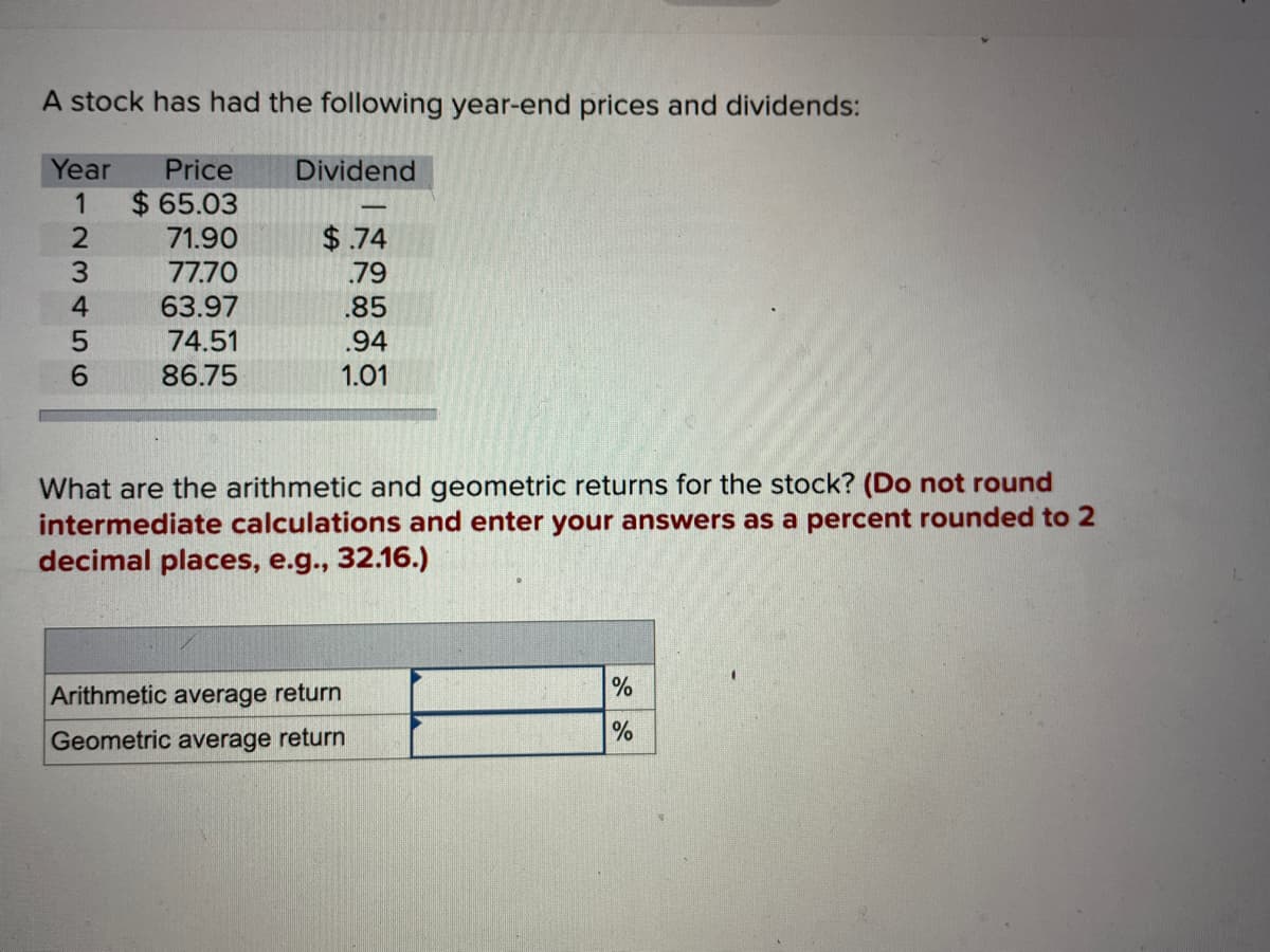 A stock has had the following year-end prices and dividends:
Year Price
1
$65.03
23456
71.90
77.70
63.97
74.51
86.75
Dividend
-
$.74
.79
.85
.94
1.01
What are the arithmetic and geometric returns for the stock? (Do not round
intermediate calculations and enter your answers as a percent rounded to 2
decimal places, e.g., 32.16.)
Arithmetic average return
Geometric average return
%
%