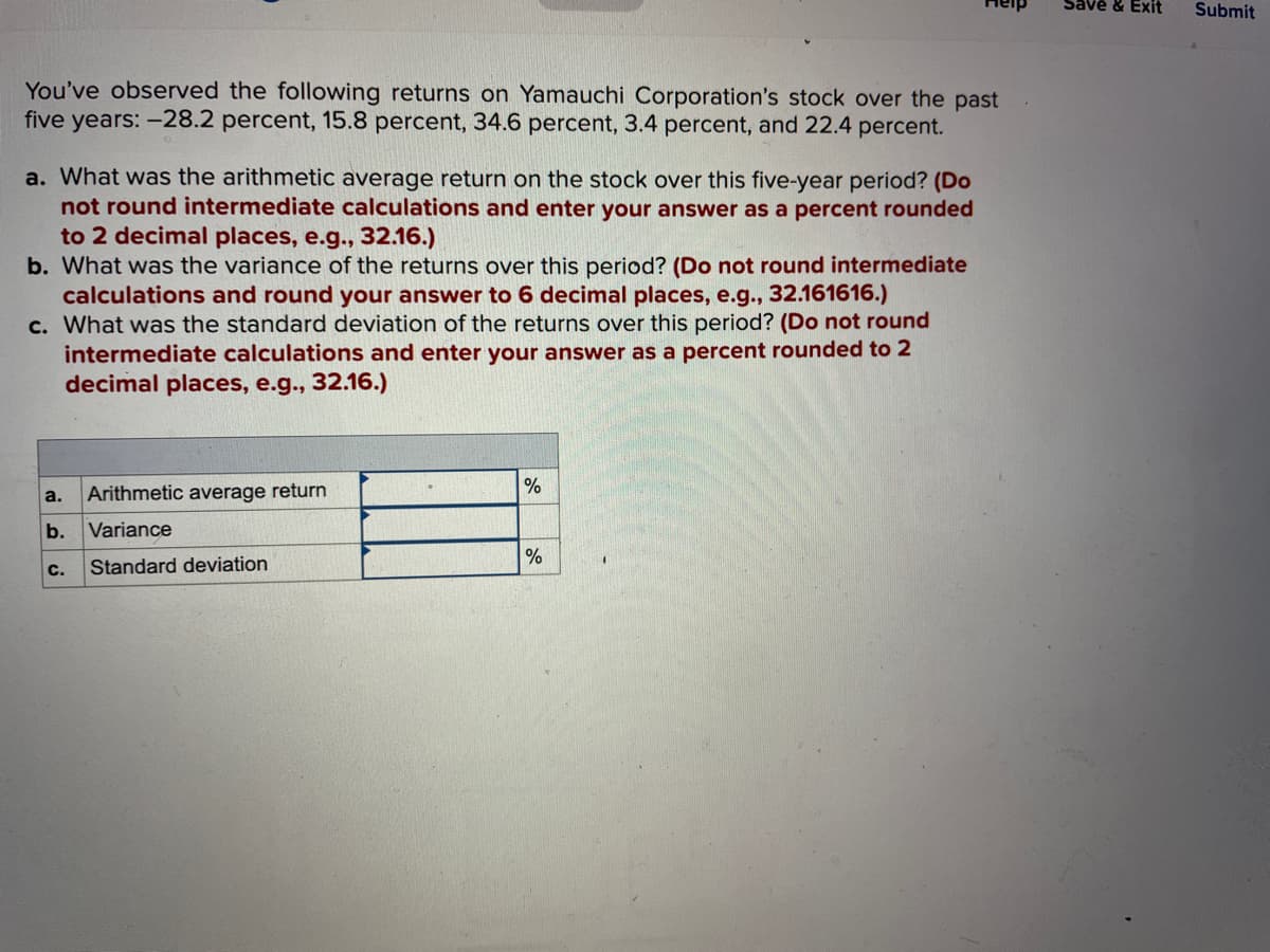 You've observed the following returns on Yamauchi Corporation's stock over the past
five years: -28.2 percent, 15.8 percent, 34.6 percent, 3.4 percent, and 22.4 percent.
a. What was the arithmetic average return on the stock over this five-year period? (Do
not round intermediate calculations and enter your answer as a percent rounded
to 2 decimal places, e.g., 32.16.)
b. What was the variance of the returns over this period? (Do not round intermediate
calculations and round your answer to 6 decimal places, e.g., 32.161616.)
c. What was the standard deviation of the returns over this period? (Do not round
intermediate calculations and enter your answer as a percent rounded to 2
decimal places, e.g., 32.16.)
a.
Arithmetic average return
b. Variance
C.
Standard deviation
%
%
Save & Exit
Submit