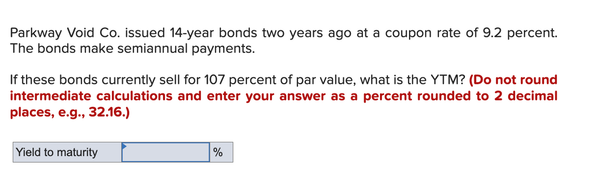 Parkway Void Co. issued 14-year bonds two years ago at a coupon rate of 9.2 percent.
The bonds make semiannual payments.
If these bonds currently sell for 107 percent of par value, what is the YTM? (Do not round
intermediate calculations and enter your answer as a percent rounded to 2 decimal
places, e.g., 32.16.)
Yield to maturity
%