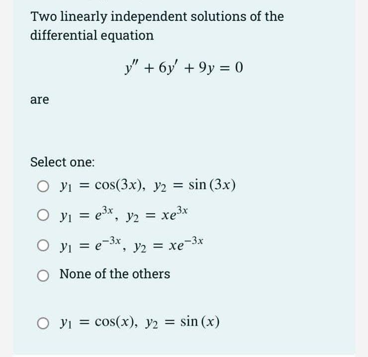 Two linearly independent solutions of the
differential equation
y" + 6y' + 9y = 0
are
Select one:
yi = cos(3x), y2 = sin (3x)
O yi = ex, y2 = xe3x
%3D
O yi =
e-3x, y2 = xe-3x
|3|
None of the others
О У 3 сos(х), У2
= sin (x)
