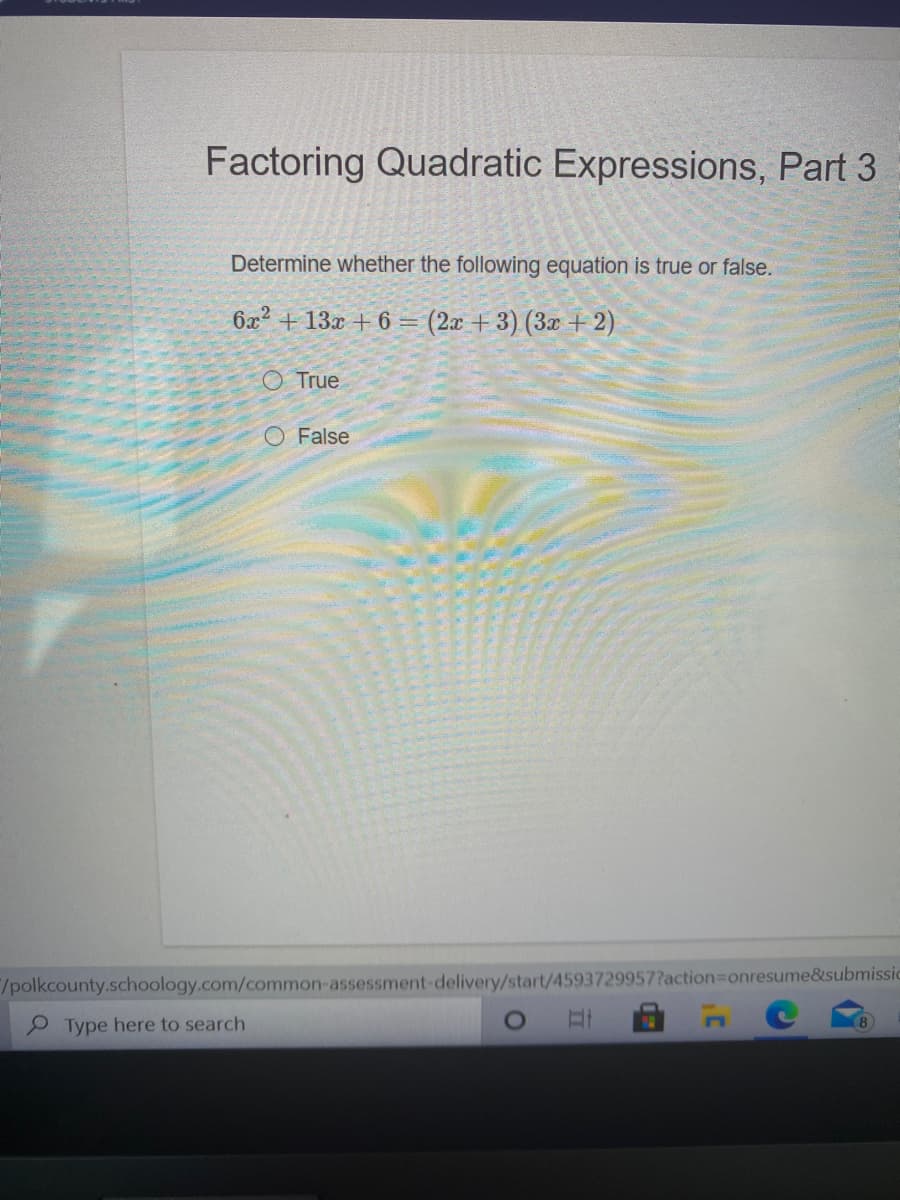 Factoring Quadratic Expressions, Part 3
Determine whether the following equation is true or false.
6x² + 13x + 6 == (2x + 3) (3x + 2)
O True
O False
/polkcounty.schoology.com/common-assessment-delivery/start/4593729957?action3Donresume&submissic
P Type here to search
8
