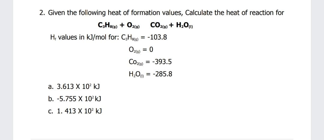 2. Given the following heat of formation values, Calculate the heat of reaction for
C;He) + Ozo)
CO2(9) + H2O0
H; values in kJ/mol for: C;Ho) = -103.8
8(g)
O2(9)
= 0
CO20)
-393.5
H,O = -285.8
a. 3.613 X 10² kJ
b. -5.755 X 10?kJ
с. 1. 413 X 10? kJ
