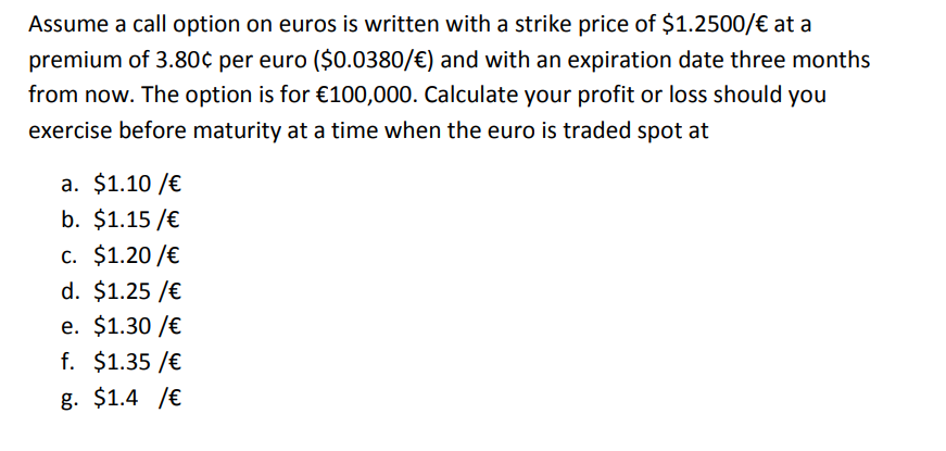 Assume a call option on euros is written with a strike price of $1.2500/€ at a
premium of 3.80¢ per euro ($0.0380/€) and with an expiration date three months
from now. The option is for €100,000. Calculate your profit or loss should you
exercise before maturity at a time when the euro is traded spot at
a. $1.10 / €
b. $1.15 /€
c. $1.20 / €
d. $1.25 /€
e. $1.30 / €
f. $1.35 /€
g. $1.4 /€