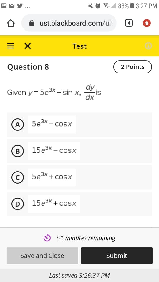 88% I 3:27 PM
ust.blackboard.com/ult
4
Test
Question 8
2 Points
dy
Given y= 5e3x + sin x,
-is
dx
A
5e3x – cosx
B
15e3x – cosx
©
C
5e3x + cosx
D
15езX + сosх
O 51 minutes remaining
Save and Close
Submit
Last saved 3:26:37 PM
