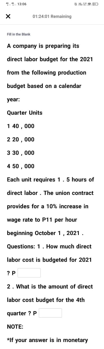 46 4 13:06
01:24:01 Remaining
Fill in the Blank
A company is preparing its
direct labor budget for the 2021
from the following production
budget based on a calendar
year:
Quarter Units
1 40 , 000
2 20 , 000
3 30 , 000
4 50 , 000
Each unit requires 1.5 hours of
direct labor . The union contract
provides for a 10% increase in
wage rate to P11 per hour
beginning October 1, 2021 .
Questions: 1 . How much direct
labor cost is budgeted for 2021
? P
2. What is the amount of direct
labor cost budget for the 4th
quarter ? P
NOTE:
*If your answer is in monetary
