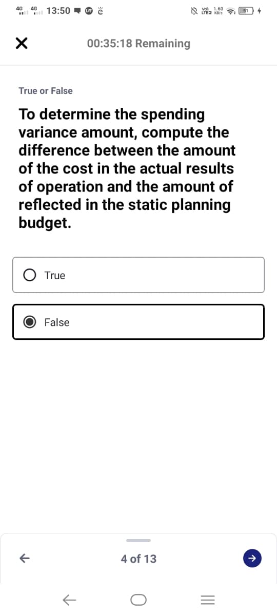 4G 4G 13:50 - O ë
00:35:18 Remaining
True or False
To determine the spending
variance amount, compute the
difference between the amount
of the cost in the actual results
of operation and the amount of
reflected in the static planning
budget.
True
False
4 of 13
