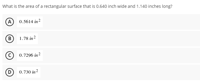 What is the area of a rectangular surface that is 0.640 inch wide and 1.140 inches long?
A 0.5614 in?
B
1.78 in?
0.7296 in?
D
0.730 in?
