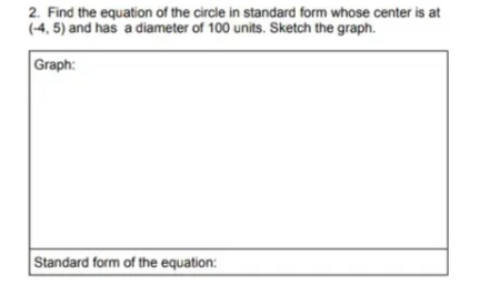 2. Find the equation of the circle in standard form whose center is at
(-4, 5) and has a diameter of 100 units. Sketch the graph.
Graph:
Standard form of the equation:
