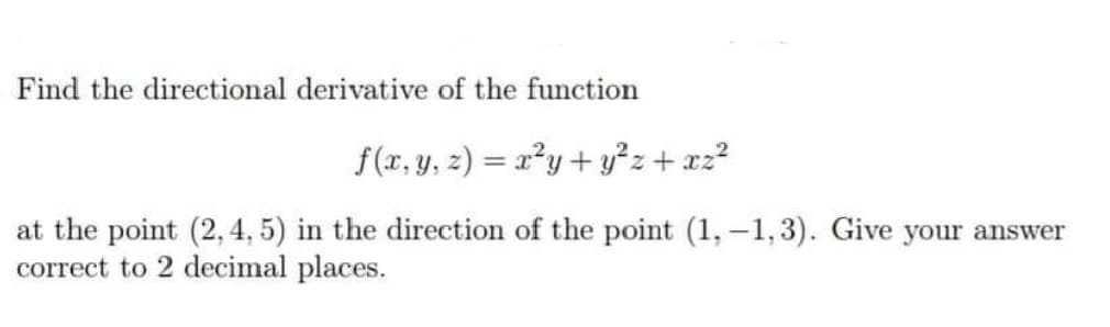 Find the directional derivative of the function
f(x, y, z) = x²y + y²z+ xz?
at the point (2, 4, 5) in the direction of the point (1, -1,3). Give your answer
correct to 2 decimal places.
