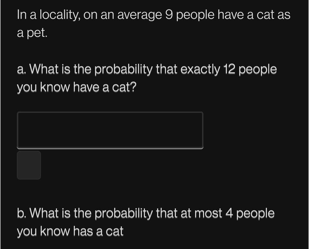 In a locality, on an average 9 people have a cat as
а pet.
a. What is the probability that exactly 12 people
you know have a cat?
b. What is the probability that at most 4 people
you know has a cat
