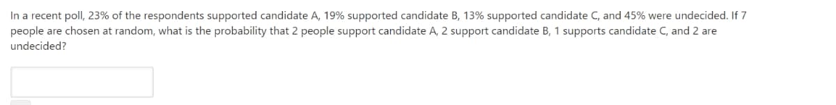 In a recent poll, 23% of the respondents supported candidate A, 19% supported candidate B, 13% supported candidate C, and 45% were undecided. If 7
people are chosen at random, what is the probability that 2 people support candidate A, 2 support candidate B, 1 supports candidate C, and 2 are
undecided?
