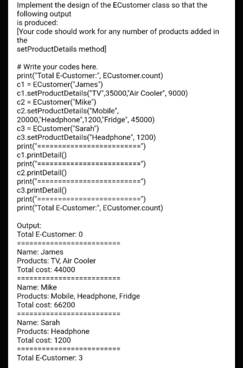 Implement the design of the ECustomer class so that the
following output
is produced:
[Your code should work for any number of products added in
the
setProductDetails method]
# Write your codes here.
print("Total E-Customer:", ECustomer.count)
c1 = ECustomer("James")
c1.setProductDetails("TV",35000,"Air Cooler", 9000)
c2 = ECustomer("Mike")
c2.setProductDetails("Mobile",
20000,"Headphone",1200,"Fridge", 45000)
c3 = ECustomer("Sarah")
c3.setProductDetails("Headphone", 1200)
print("==:
c1.printDetail()
print("=======
c2.printDetail()
print("==
c3.printDetail()
print(:
print("Total E-Customer:", ECustomer.count)
=====")
=====")
=====
=====
=========")
Output:
Total E-Customer: 0
======:
Name: James
Products: TV, Air Cooler
Total cost: 44000
====:
Name: Mike
Products: Mobile, Headphone, Fridge
Total cost: 66200
=======
Name: Sarah
Products: Headphone
Total cost: 1200
======:
Total E-Customer: 3

