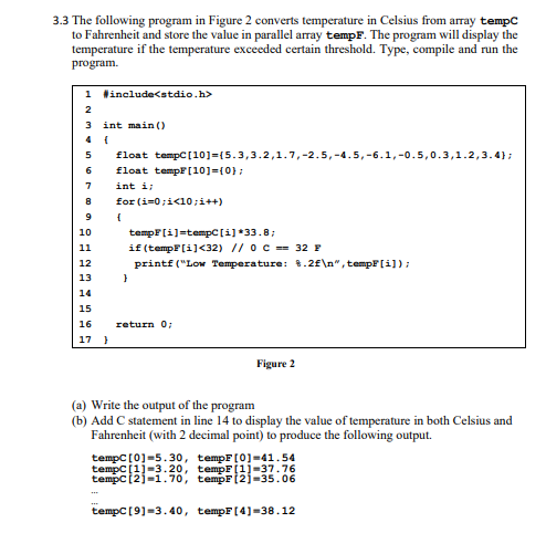 3.3 The following program in Figure 2 converts temperature in Celsius from array tempc
to Fahrenheit and store the value in parallel array tempF. The program will display the
temperature if the temperature exceeded certain threshold. Type, compile and run the
program.
1 Hinclude<stdio.h>
2
3 int main ()
5
float tempC[10]={5.3,3.2,1.7,-2.5,-4.5,-6.1,-0.5,0.3,1.2,3.4};
6
float tempf[10]=(0};
7
int i;
8
for (i=0;i<10;i++)
{
tempF[i]=tempC [i]*33.8;
if (tempF(i]<32) // oc =- 32 F
printf ("Low Temperature: 8.2f\n", tempF[i]);
10
11
12
13
14
15
16
return 0;
17 }
Figure 2
(a) Write the output of the program
(b) Add C statement in line 14 to display the value of temperature in both Celsius and
Fahrenheit (with 2 decimal point) to produce the following output.
tempC [0]=5.30, tempF[0]=41.54
tempC[1]-3.20, tempF[1]-37.76
tempC[2]-1.70, tempF(2]-35.06
tempC [9]=3.40, tempF[4]=38.12
