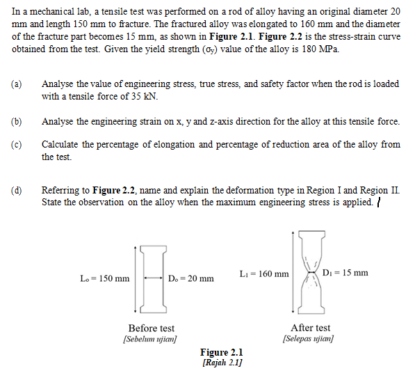 In a mechanical lab, a tensile test was performed on a rod of alloy having an original diameter 20
mm and length 150 mm to fracture. The fractured alloy was elongated to 160 mm and the diameter
of the fracture part becomes 15 mm, as shown in Figure 2.1l. Figure 2.2 is the stress-strain curve
obtained from the test. Given the yield strength (o) value of the alloy is 180 MPa.
(a)
Analyse the value of engineering stress, true stress, and safety factor when the rod is loaded
with a tensile force of 35 kN.
(b)
Analyse the engineering strain on x, y and z-axis direction for the alloy at this tensile force.
(c)
Calculate the percentage of elongation and percentage of reduction area of the alloy from
the test.
(d)
Referring to Figure 2.2, name and explain the deformation type in Region I and Region II.
State the observation on the alloy when the maximum engineering stress is applied. {
Li = 160 mm
Di = 15 mm
Lo = 150 mm
Do = 20 mm
Before test
[Sebelum ujian]
After test
[Selepas ujian]
Figure 2.1
[Rajah 2.1]
