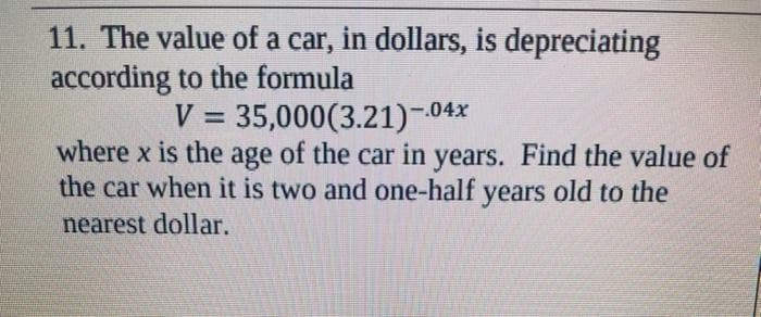 11. The value of a car, in dollars, is depreciating
according to the formula
V = 35,000(3.21)-04x
where x is the age of the car in years. Find the value of
the car when it is two and one-half years old to the
nearest dollar.
