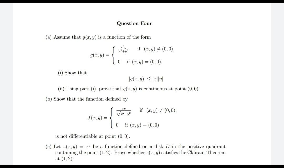 Question Four
(a) Assume that g(x, y) is a function of the form
g(x, y) =
{
0
if (x, y) = (0,0).
(i) Show that
g(x, y)| ≤ |x|ly|
(ii) Using part (i), prove that g(x, y) is continuous at point (0,0).
(b) Show that the function defined by
√²+²
if (x, y) = (0,0),
f(x, y) =
0 if (x, y) = (0,0)
is not differentiable at point (0,0).
(c) Let z(x, y) = x be a function defined on a disk D in the positive quadrant
containing the point (1,2). Prove whether z(x, y) satisfies the Clairaut Theorem
at (1, 2).
if (x, y) (0,0),