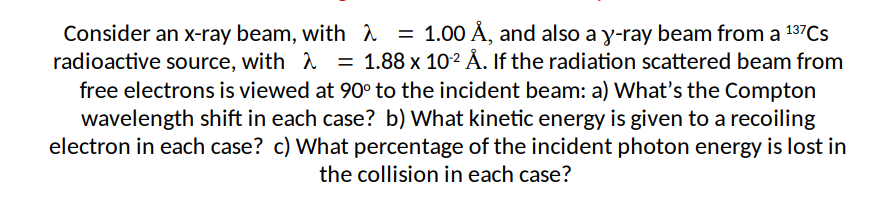 Consider an x-ray beam, with λ = 1.00 Å, and also a y-ray beam from a 137Cs
radioactive source, with = 1.88 x 10-¹² Å. If the radiation scattered beam from
free electrons is viewed at 90° to the incident beam: a) What's the Compton
wavelength shift in each case? b) What kinetic energy is given to a recoiling
electron in each case? c) What percentage of the incident photon energy is lost in
the collision in each case?