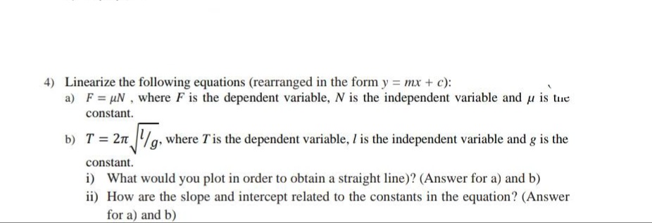 4) Linearize the following equations (rearranged in the form y = mx + c):
a) F = µN , where F is the dependent variable, N is the independent variable and u is tue
constant.
b) T = 2n /g,
where Tis the dependent variable, I is the independent variable and g is the
constant.
i) What would you plot in order to obtain a straight line)? (Answer for a) and b)
ii) How are the slope and intercept related to the constants in the equation? (Answer
for a) and b)
