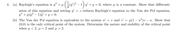 4.
(a) Rayleigh's equation is y" + 4 ((1′)² − 1) y′ + y = 0, where µ is a constant. Show that differenti-
ation of this equation and setting y' = z reduces Rayleigh's equation to the Van der Pol equation,
y" +μ(y² - 1)y + y = 0.
(b) The Van der Pol equation is equivalent to the system u' = v and v' = u(1-²)v-u. Show that
(0,0) is the only critical point of the system. Determine the nature and stability of the critical point
when μ< 2, μ = 2 and μ > 2.