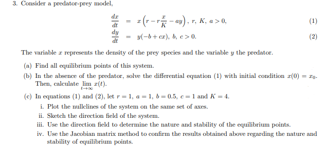 3. Consider a predator-prey model,
dr
=
x (r - r ² − ay), r, K, a > 0,
(1)
dt
dy
=
y(-b+cz), b, c> 0.
(2)
dt
The variable z represents the density of the prey species and the variable y the predator.
I
(a) Find all equilibrium points of this system.
= 10.
(b) In the absence of the predator, solve the differential equation (1) with initial condition z(0)
Then, calculate lim z(t).
(c) In equations (1) and (2), let r = 1, a = 1, b=0.5, c = 1 and K = 4.
i. Plot the nullclines of the system on the same set of axes.
ii. Sketch the direction field of the system.
iii. Use the direction field to determine the nature and stability of the equilibrium points.
iv. Use the Jacobian matrix method to confirm the results obtained above regarding the nature and
stability of equilibrium points.
| |