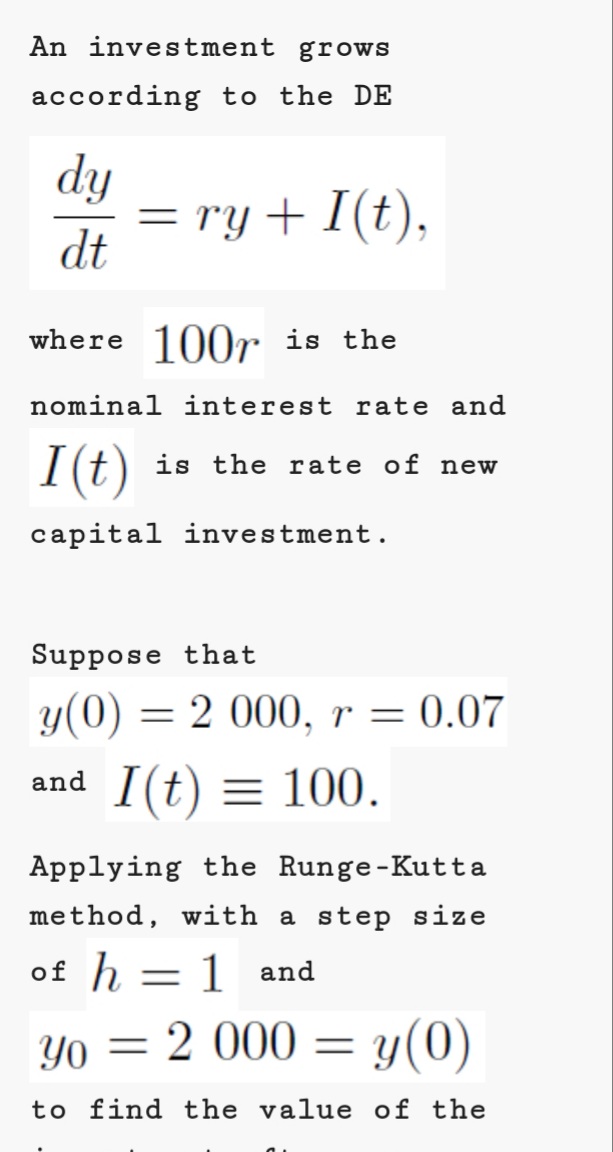 An investment grows
according to the DE
dy
= ry + I(t),
dt
where 100r is the
nominal interest rate and
I(t)
is the rate of new
capital investment.
Suppose that
y(0) = 2 000, r = 0.07
and I(t) = 100.
Applying the Runge-Kutta
method, with a step size
of h = 1 and
Yo = 2 000 = y(0)
to find the value of the
