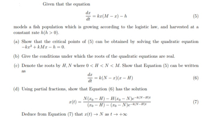 Given that the equation
dr
= kr(M – x) – h
(5)
dt
models a fish population which is growing according to the logistic law, and harvested at a
constant rate h(h > 0).
(a) Show that the critical points of (5) can be obtained by solving the quadratic equation
-kr? + kMx – h = 0.
(b) Give the conditions under which the roots of the quadratic equations are real.
(c) Denote the roots by H, N where 0 < H < N < M. Show that Equation (5) can be written
as
dr
= k(N – x)(r – H)
(6)
dt
(d) Using partial fractions, show that Equation (6) has the solution
N(ro – H) – H(xo – N)e-k(N-H)t
r(t) =
(7)
%3!
(xo – H) – (19 – N)e-k(N-H)t
Deduce from Equation (7) that r(t) → N as t → +∞
