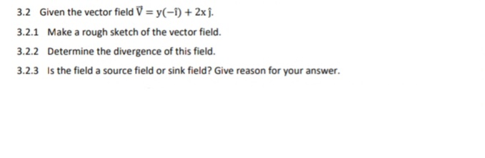 3.2 Given the vector field V = y(-i) + 2xĵ.
3.2.1 Make a rough sketch of the vector field.
3.2.2 Determine the divergence of this field.
3.2.3 Is the field a source field or sink field? Give reason for your answer.
