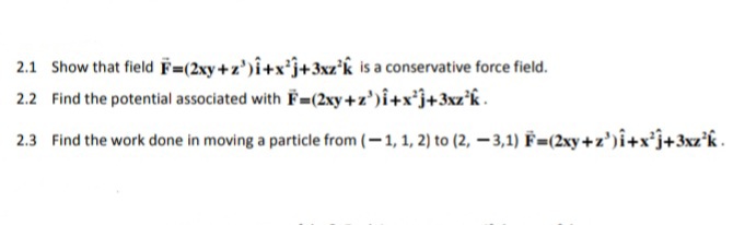 2.1 Show that field F=(2xy+z')î+x*j+3xz'k is a conservative force field.
2.2 Find the potential associated with F= (2xy+z')î+x*j+3xz°k .
2.3 Find the work done in moving a particle from (-1, 1, 2) to (2, – 3,1) F=2xy+z')î+x*j+3xz'k.
