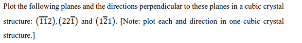 Plot the following planes and the directions perpendicular to these planes in a cubic crystal
structure: (112), (221) and (121). [Note: plot each and direction in one cubic crystal
structure.]