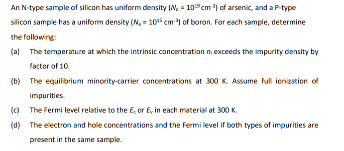 An N-type sample of silicon has uniform density (N = 10¹9 cm-³) of arsenic, and a P-type
silicon sample has a uniform density (N₁ = 10¹5 cm-³) of boron. For each sample, determine
the following:
(a) The temperature at which the intrinsic concentration ni exceeds the impurity density by
factor of 10.
(b) The equilibrium minority-carrier concentrations at 300 K. Assume full ionization of
impurities.
(c) The Fermi level relative to the E, or E, in each material at 300 K.
(d)
The electron and hole concentrations and the Fermi level if both types of impurities are
present in the same sample.