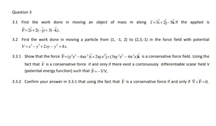 Question 3
3.1 Find the work done in moving an object of mass m along i=3i+2j-5k if the applied is
F=2i+2(-j)+ 3(-k).
3.2 Find the work done in moving a particle from (1, -1, 2) to (2,3,-1) in the force field with potential
V=x'-y'+2y- y +4.x.
3.3.1 Show that the force F=(y'z'-6xz)i+2xyz'j+(3xy*z – 6x°z)Âk is a conservative force field. Using the
fact that F is a conservative force if and only if there exist a continuously differentiable scalar field v
(potential energy function) such that F=-Vv.
3.3.2 Confirm your answer in 3.3.1 that using the fact that F is a conservative force if and only if V×F=0.
