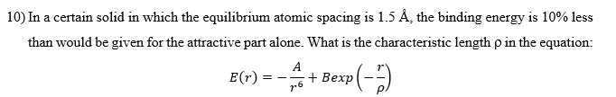 10) In a certain solid in which the equilibrium atomic spacing is 1.5 Å, the binding energy is 10% less
than would be given for the attractive part alone. What is the characteristic length p in the equation:
B(r)--+Bexp(-)