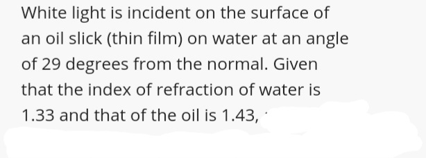 White light is incident on the surface of
an oil slick (thin film) on water at an angle
of 29 degrees from the normal. Given
that the index of refraction of water is
1.33 and that of the oil is 1.43,
