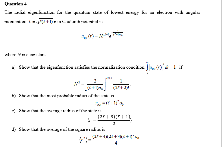 Question 4
The radial eigenfunction for the quantum state of lowest energy for an electron with angular
momentum L=√√e(+1) in a Coulomb potential is
U₁₂ (1) = Nr. ²+¹ (C+Dav
where N is a constant.
a) Show that the eigenfunction satisfies the normalization condition [µ¼0, (r)]³ dr =1 _if
20+3
2
1
N²
-
(l+1)ao.
(2l+2)!
b) Show that the most probable radius of the state is
1'mp = (l+ 1)² ap
c) Show that the average radius of the state is
(r =
_ (2€ + 3) (€ + 1),
2
d) Show that the average of the square radius is
(x-²) = (2l + 4)(2l +3)(l + 1)² ao
4