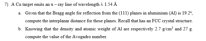 7) A Cu target emits an x-ray line of wavelength λ 1.54 Å
a. Given that the Bragg angle for reflection from the (111) planes in aluminium (Al) is 19.2º,
compute the interplanar distance for these planes. Recall that has an FCC crystal structure.
b. Knowing that the density and atomic weight of Al are respectively 2.7 g/cm³ and 27 g.
compute the value of the Avogadro number.
