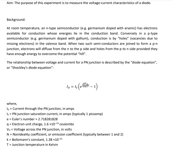 Aim: The purpose of this experiment is to measure the voltage-current characteristics of a diode.
Background:
At room temperature, an n-type semiconductor (e.g. germanium doped with arsenic) has electrons
available for conduction whose energies lie in the conduction band. Conversely in a p-type
semiconductor (e.g. germanium doped with gallium), conduction is by "holes" (vacancies due to
missing electrons) in the valence band. When two such semi-conductors are joined to form a p-n
junction, electrons will diffuse from the n to the p side and holes from the p to n side provided they
have enough energy to overcome the potential "hill".
The relationship between voltage and current for a PN junction is described by the "diode equation",
or "Shockley's diode equation":
Is (elwer) — 1)
ID = Is e
where,
ID = Current through the PN junction, in amps
Is = PN junction saturation current, in amps (typically 1 picoamp)
e = Euler's number = 2.718281828
q = Electron unit charge, 1.6 x10-19 coulombs
VD = Voltage across the PN junction, in volts
N = Nonideality coefficient, or emission coefficient (typically between 1 and 2)
k = Boltzmann's constant, 1.38 x10-23
T = Junction temperature in Kelvin