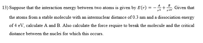 A
+ Given that
B
7-10-
==
13) Suppose that the interaction energy between two atoms is given by E (r)
the atoms from a stable molecule with an internuclear distance of 0.3 nm and a dissociation energy
of 4 eV, calculate A and B. Also calculate the force require to break the molecule and the critical
distance between the nuclei for which this occurs.