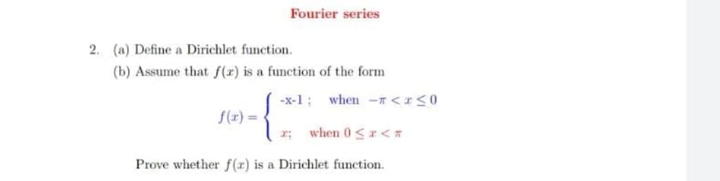 Fourier series
2. (a) Define a Dirichlet function.
(b) Assume that f(r) is a function of the form
-x-1 ;
when - <rS0
f(r) =
r:
when 0<r<T
Prove whether f(r) is a Dirichlet function.
