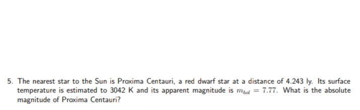 5. The nearest star to the Sun is Proxima Centauri, a red dwarf star at a distance of 4.243 ly. Its surface
temperature is estimated to 3042 K and its apparent magnitude is mpol = 7.77. What is the absolute
magnitude of Proxima Centauri?
