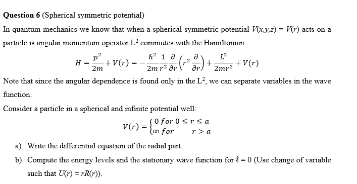 Question 6 (Spherical symmetric potential)
In quantum mechanics we know that when a spherical symmetric potential V(x,y,z) = V(r) acts on a
particle is angular momentum operator L² commutes with the Hamiltonian
p²
L²
H =
+V(r):
h² 1 d
2m r² ər
²2). + + V(r)
2m
2mr²
Note that since the angular dependence is found only in the L², we can separate variables in the wave
function.
Consider a particle in a spherical and infinite potential well:
V(r) = { for
So for 0 ≤rsa
r>a
a) Write the differential equation of the radial part.
b) Compute the energy levels and the stationary wave function for l = 0 (Use change of variable
such that U(r)=rR(r)).