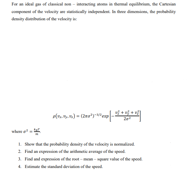 For an ideal gas of classical non- interacting atoms in thermal equilibrium, the Cartesian
component of the velocity are statistically independent. In three dimensions, the probability
density distribution of the velocity is:
where σ² =
kBT
m
P(Vx, Vy, Vz) = (2nо²)-³/² exp
20²
1. Show that the probability density of the velocity is normalized.
2. Find an expression of the arithmetic average of the speed.
3. Find and expression of the root-mean-square value of the speed.
4. Estimate the standard deviation of the speed.