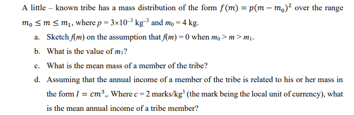A little known tribe has a mass distribution of the form f(m) = p(mm)² over the range
mo ≤ m ≤ m₁, where p = 3x10-³ kg-³ and mo = 4 kg.
a. Sketch f(m) on the assumption that f(m) = 0 when mo>m > m₁.
b. What is the value of mi?
c. What is the mean mass of a member of the tribe?
d. Assuming that the annual income of a member of the tribe is related to his or her mass in
the form I = cm³,. Where c = 2 marks/kg³ (the mark being the local unit of currency), what
is the mean annual income of a tribe member?