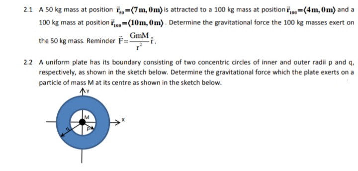 2.1 A 50 kg mass at position i =(7m, Om) is attracted to a 100 kg mass at position i,0=(4m, 0m) and a
100 kg mass at position ip =(10m, 0m). Determine the gravitational force the 100 kg masses exert on
GmM,
the 50 kg mass. Reminder F=
2.2 A uniform plate has its boundary consisting of two concentric circles of inner and outer radii p and q,
respectively, as shown in the sketch below. Determine the gravitational force which the plate exerts on a
particle of mass M at its centre as shown in the sketch below.
