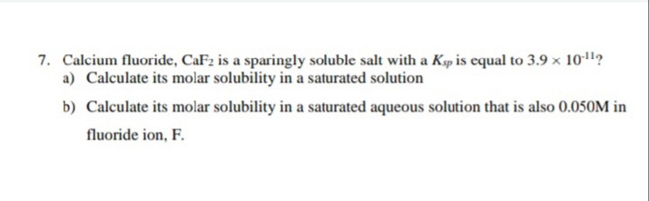 7. Calcium fluoride, CaF2 is a sparingly soluble salt with a Ksp is equal to 3.9 x 101?
a) Calculate its molar solubility in a saturated solution
b) Calculate its molar solubility in a saturated aqueous solution that is also 0.050M in
fluoride ion, F.
